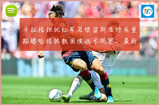 卡拉格担忧红军若续留斯洛特或重蹈滕哈格执教困境战术观察：最新赛事动态与深度分析