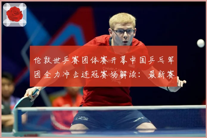 伦敦世乒赛团体赛开幕中国乒乓军团全力冲击连冠赛场解读：最新赛事动态与深度分析