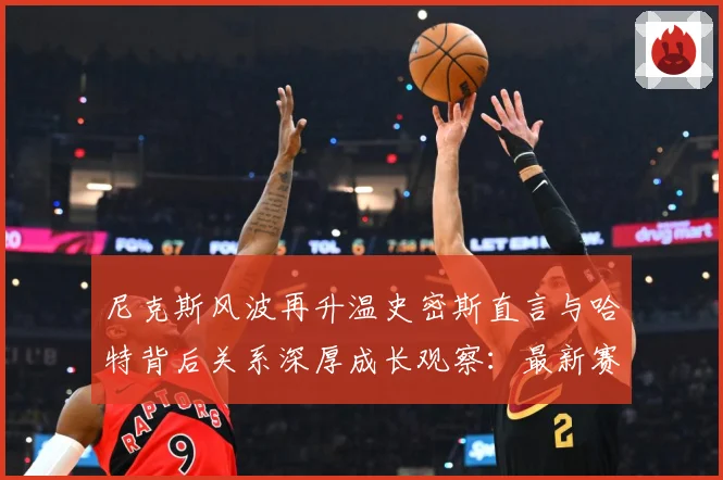尼克斯风波再升温史密斯直言与哈特背后关系深厚成长观察：最新赛事动态与深度分析
