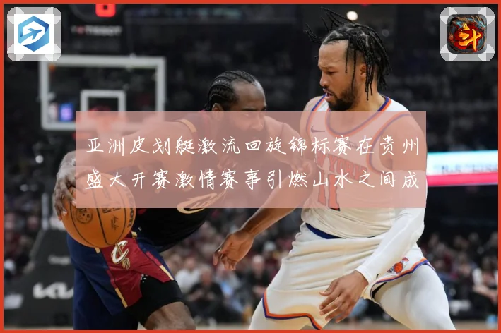 亚洲皮划艇激流回旋锦标赛在贵州盛大开赛激情赛事引燃山水之间成长观察：最新赛事动态与深度分析