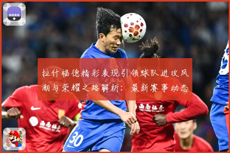 拉什福德精彩表现引领球队进攻风潮与荣耀之路解析：最新赛事动态与深度分析