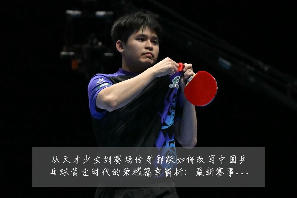 从天才少女到赛场传奇郭跃如何改写中国乒乓球黄金时代的荣耀篇章解析:最新赛事动态与深度分析