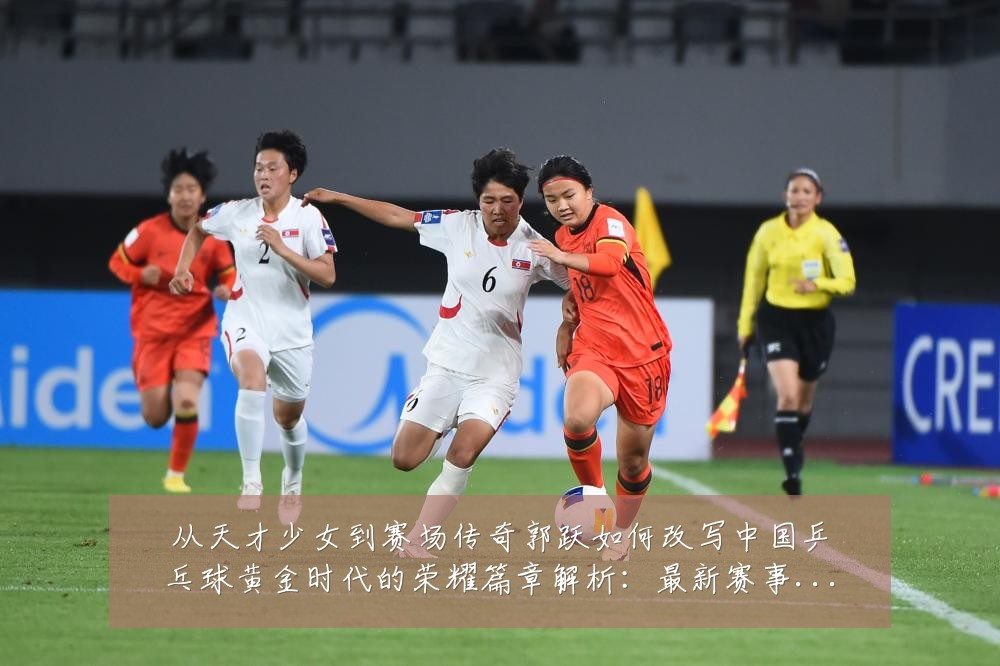 从天才少女到赛场传奇郭跃如何改写中国乒乓球黄金时代的荣耀篇章解析:最新赛事动态与深度分析