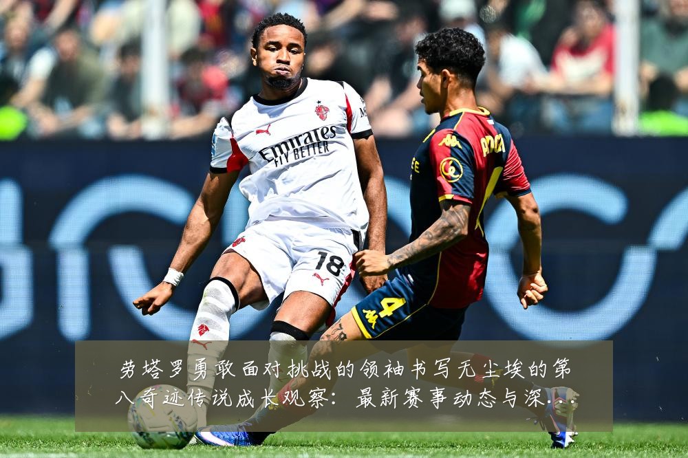 劳塔罗勇敢面对挑战的领袖书写无尘埃的第八奇迹传说成长观察:最新赛事动态与深度分析